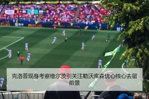 克洛普现身考察维尔茨引关注勒沃库森忧心核心去留前景