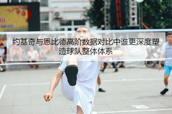 约基奇与恩比德高阶数据对比中谁更深度塑造球队整体体系